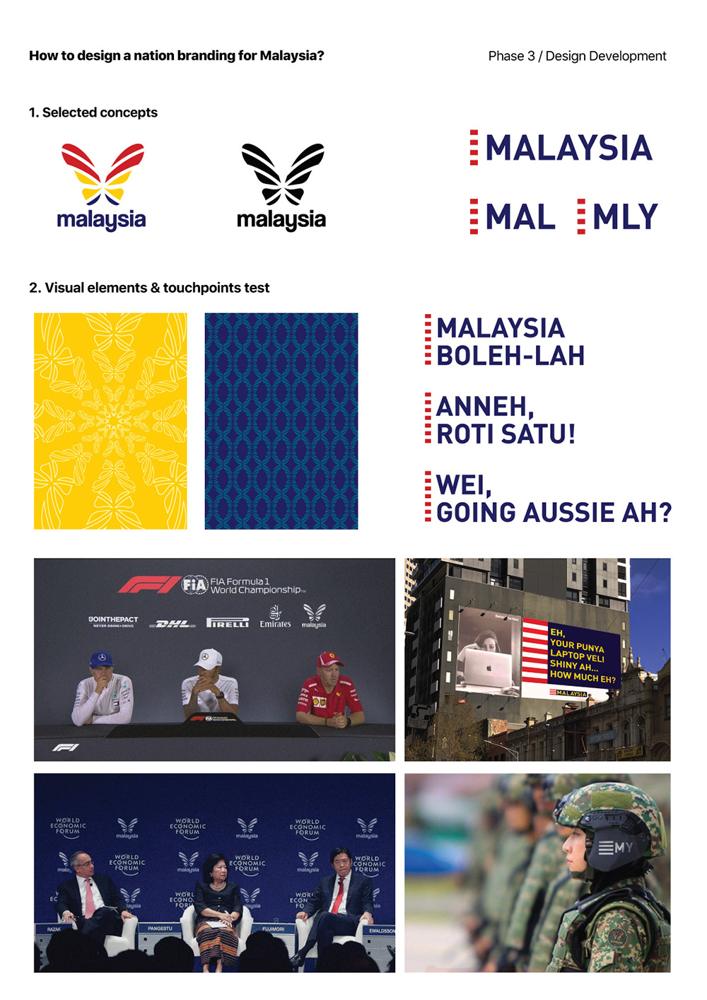 In this phase, I took 2 of 3 potential designs, which are the butterfly & logotype. The reason of selecting those potential designs are because of:

The butterfly:

Malaysia as a multiracial country, identify and applies its national representation in most of the official branding. Most Malaysia national representation uses the Bunga Raya (hibiscus) and Malaya Tiger to show the unity of Malaysia and the strength of the country.
Representation needs to reflect the idea of transformation, growth and a new beginning. Thus, the Rajah Brooke butterfly is a significant representation to reflect the new beginning of Malaysia.

The language (logotype):

Malaysia is best known for its multiverse languages as we are living in a multicultural country. And being Malaysian, conversing in Manglish is what makes us united as a nation and a unique country. What if we embrace Manglish and bring it to the next step?

With the rationale, I further developed those direction and applied to selected touchpoints to better communicate the national brand locally & international.